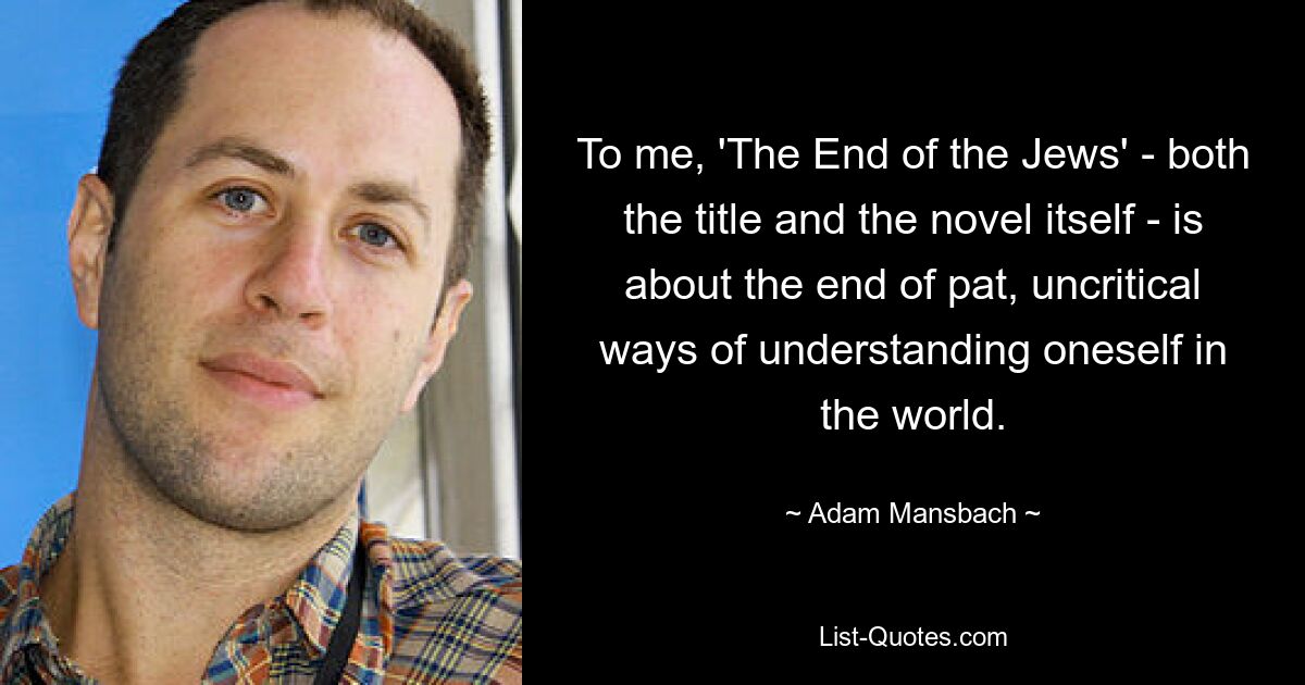 To me, 'The End of the Jews' - both the title and the novel itself - is about the end of pat, uncritical ways of understanding oneself in the world. — © Adam Mansbach