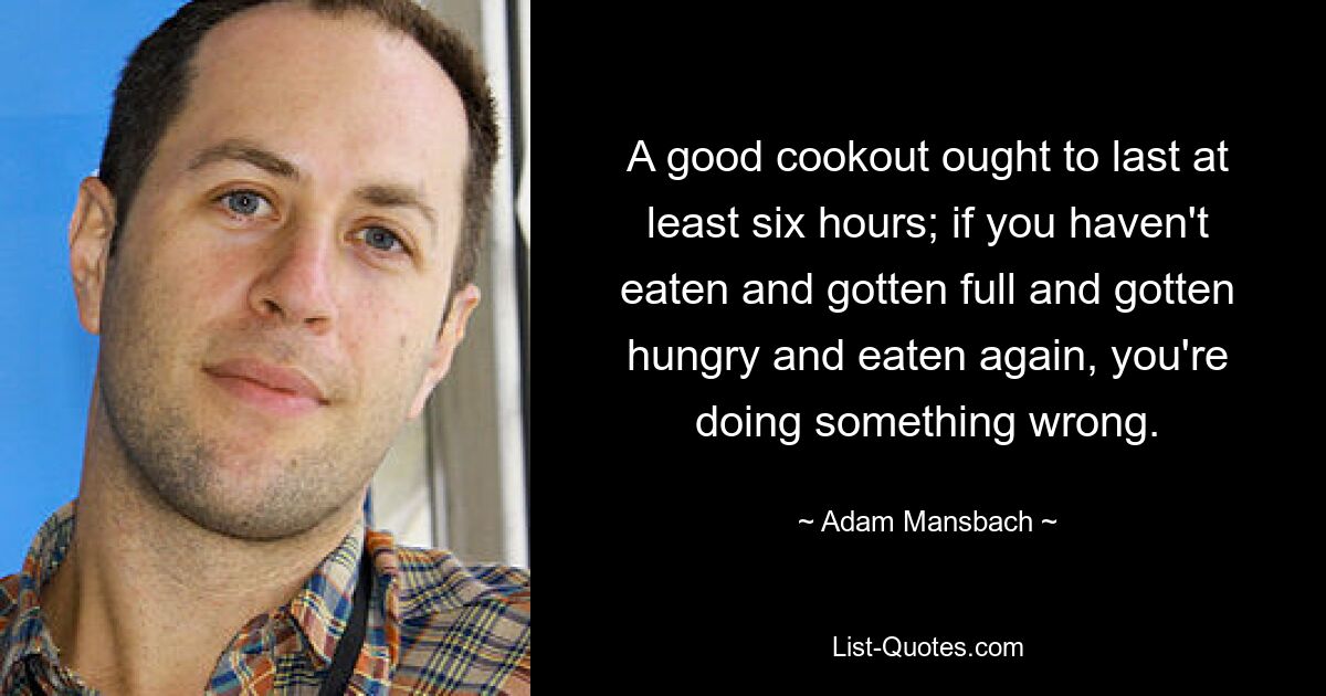 A good cookout ought to last at least six hours; if you haven't eaten and gotten full and gotten hungry and eaten again, you're doing something wrong. — © Adam Mansbach