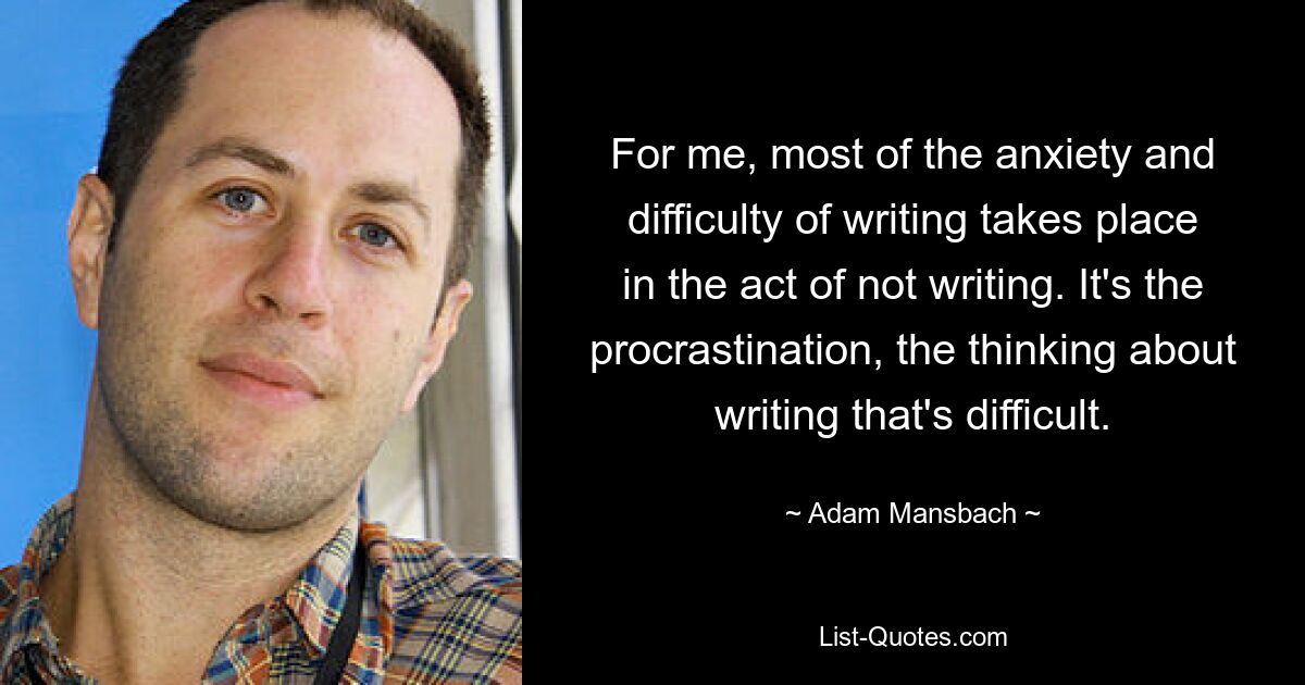 For me, most of the anxiety and difficulty of writing takes place in the act of not writing. It's the procrastination, the thinking about writing that's difficult. — © Adam Mansbach