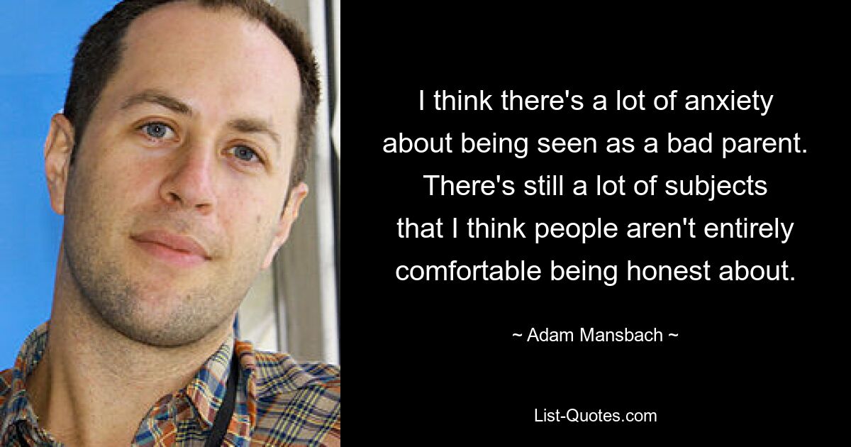 I think there's a lot of anxiety about being seen as a bad parent. There's still a lot of subjects that I think people aren't entirely comfortable being honest about. — © Adam Mansbach