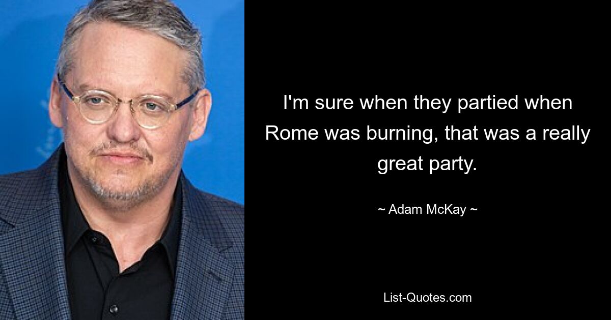 I'm sure when they partied when Rome was burning, that was a really great party. — © Adam McKay