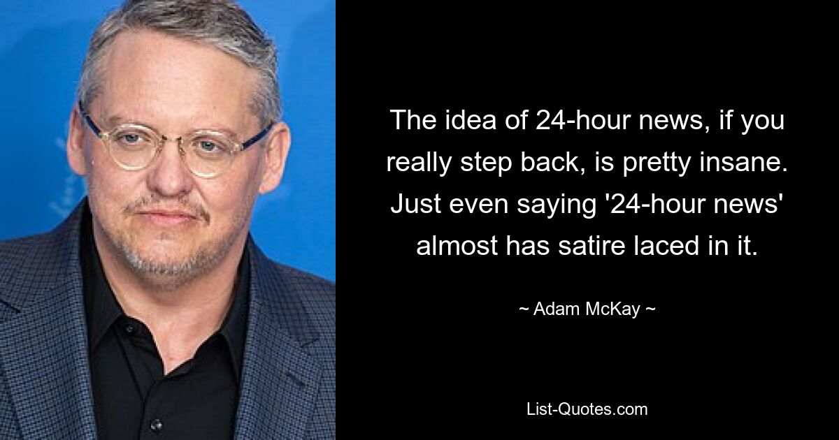 The idea of 24-hour news, if you really step back, is pretty insane. Just even saying '24-hour news' almost has satire laced in it. — © Adam McKay