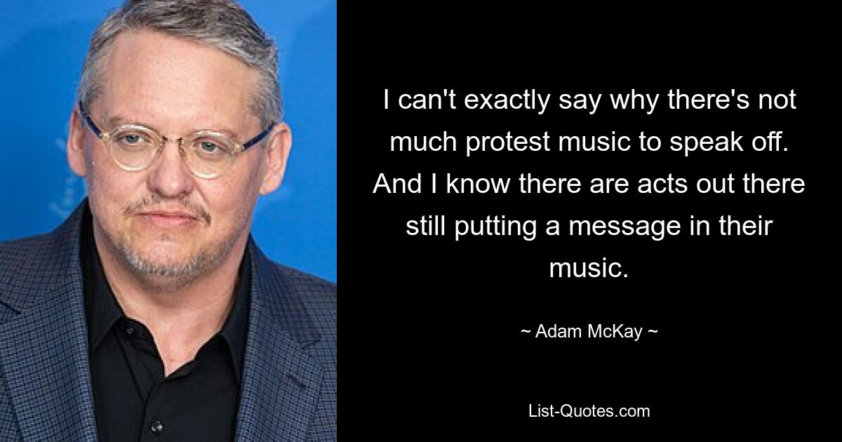 I can't exactly say why there's not much protest music to speak off. And I know there are acts out there still putting a message in their music. — © Adam McKay