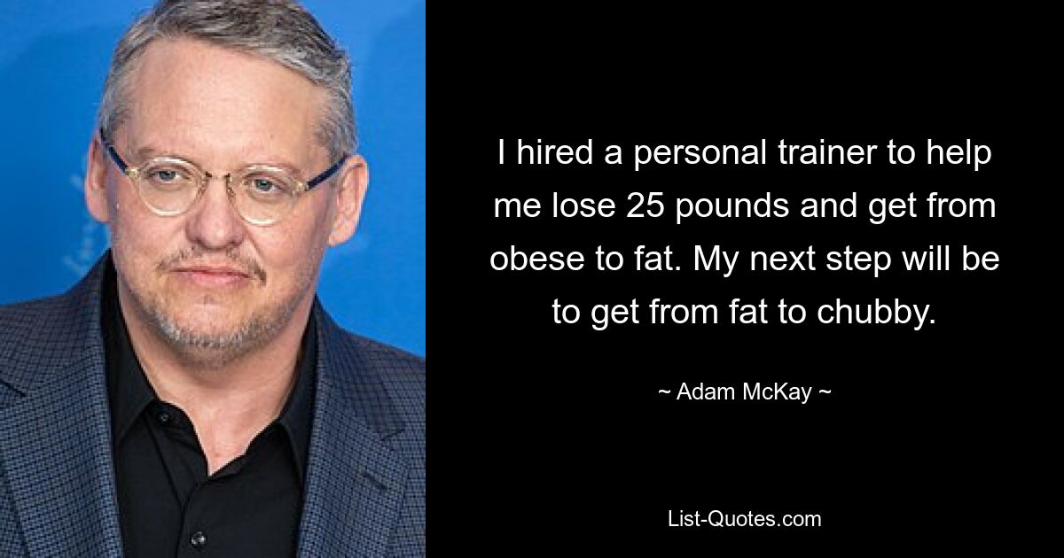 I hired a personal trainer to help me lose 25 pounds and get from obese to fat. My next step will be to get from fat to chubby. — © Adam McKay