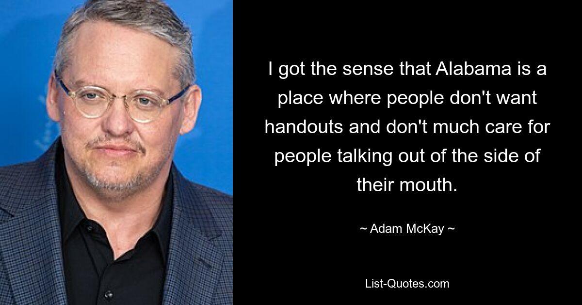 I got the sense that Alabama is a place where people don't want handouts and don't much care for people talking out of the side of their mouth. — © Adam McKay