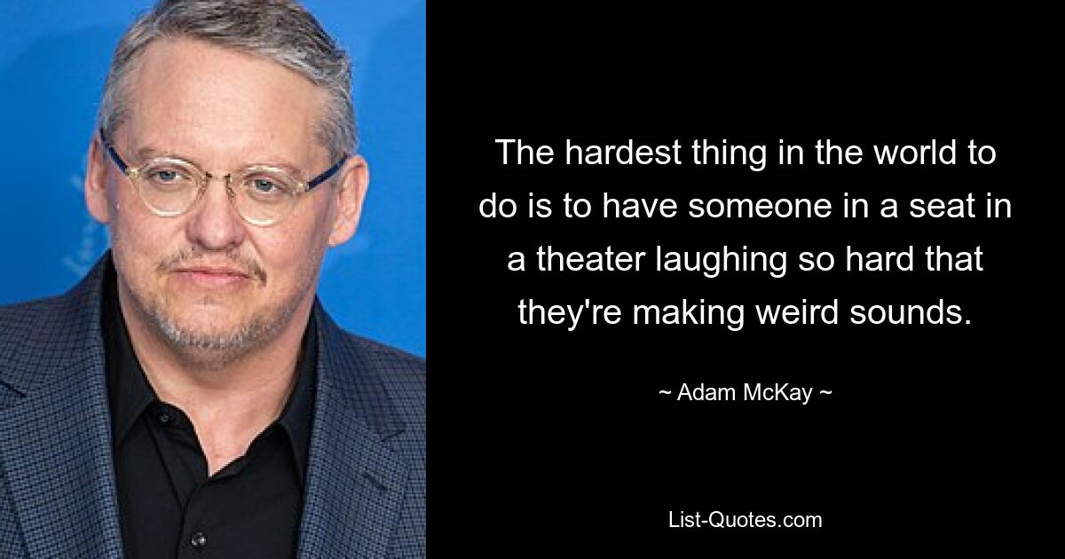 The hardest thing in the world to do is to have someone in a seat in a theater laughing so hard that they're making weird sounds. — © Adam McKay