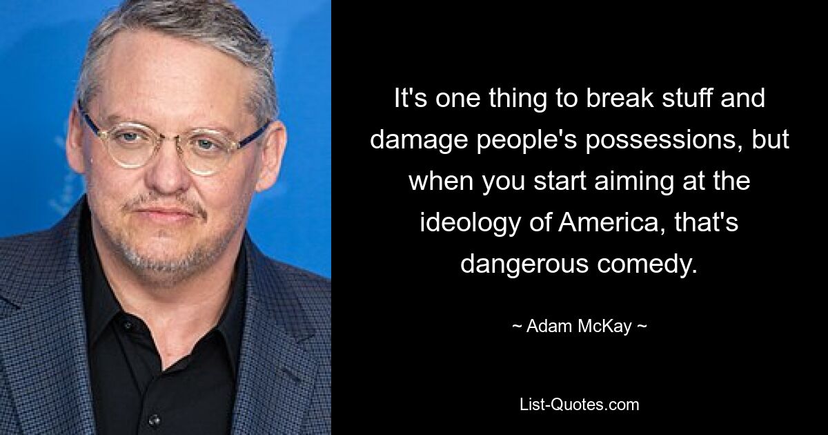 It's one thing to break stuff and damage people's possessions, but when you start aiming at the ideology of America, that's dangerous comedy. — © Adam McKay