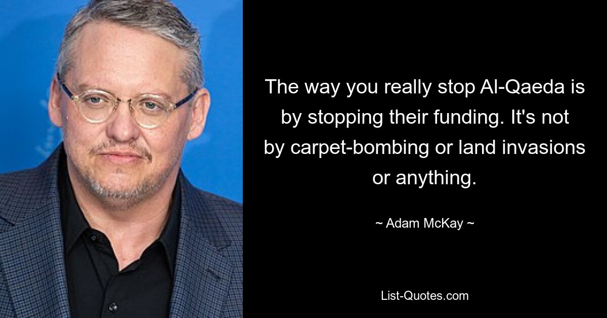 The way you really stop Al-Qaeda is by stopping their funding. It's not by carpet-bombing or land invasions or anything. — © Adam McKay