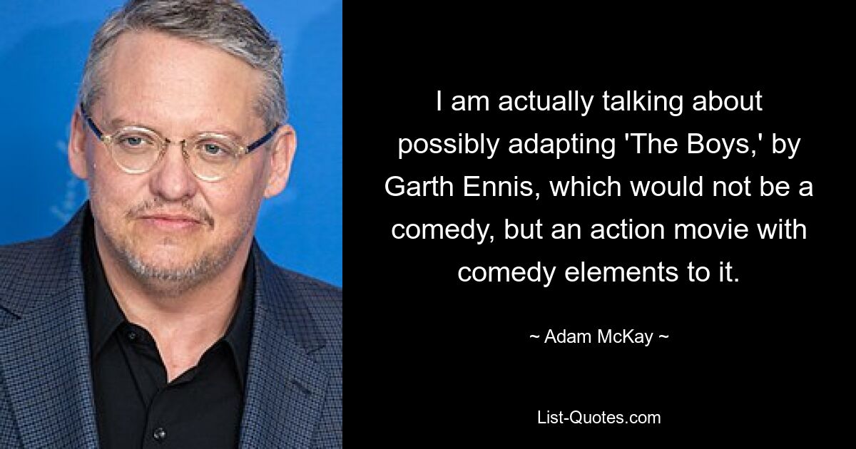 I am actually talking about possibly adapting 'The Boys,' by Garth Ennis, which would not be a comedy, but an action movie with comedy elements to it. — © Adam McKay