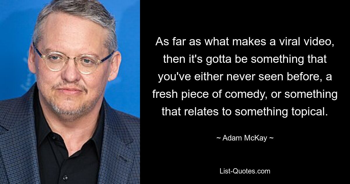 As far as what makes a viral video, then it's gotta be something that you've either never seen before, a fresh piece of comedy, or something that relates to something topical. — © Adam McKay