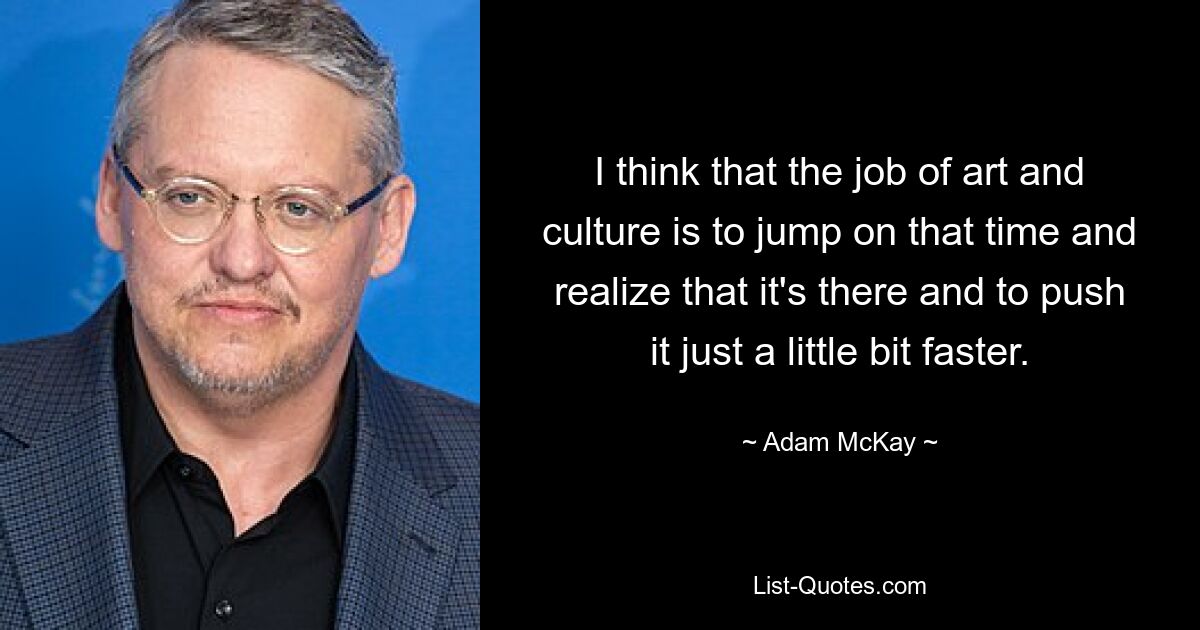 I think that the job of art and culture is to jump on that time and realize that it's there and to push it just a little bit faster. — © Adam McKay