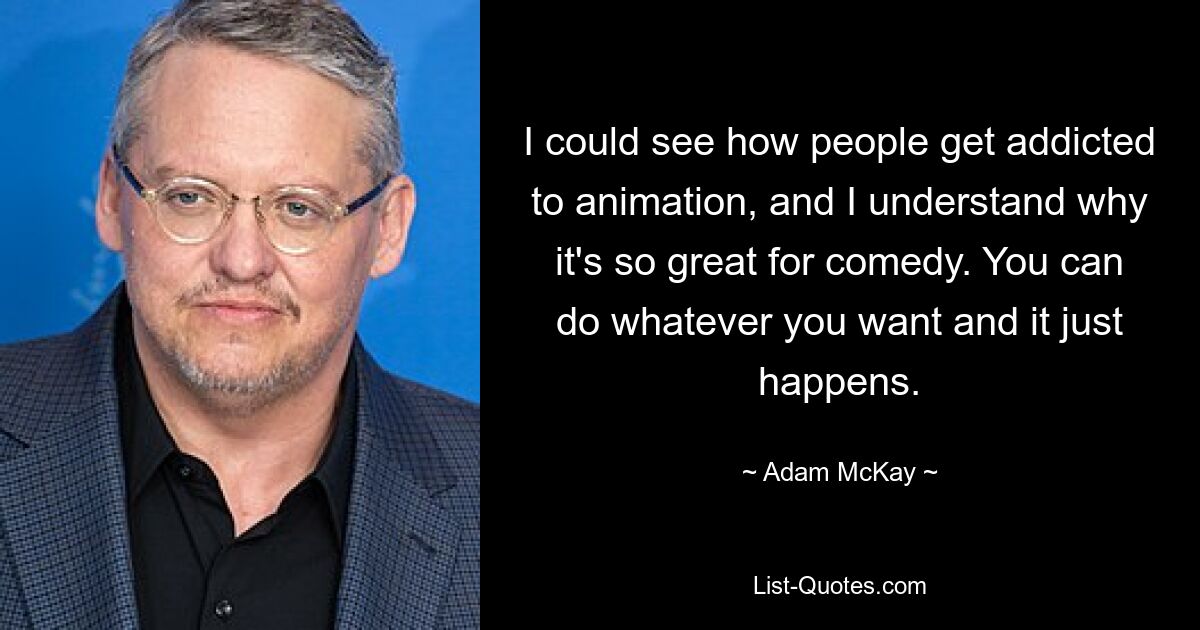 I could see how people get addicted to animation, and I understand why it's so great for comedy. You can do whatever you want and it just happens. — © Adam McKay