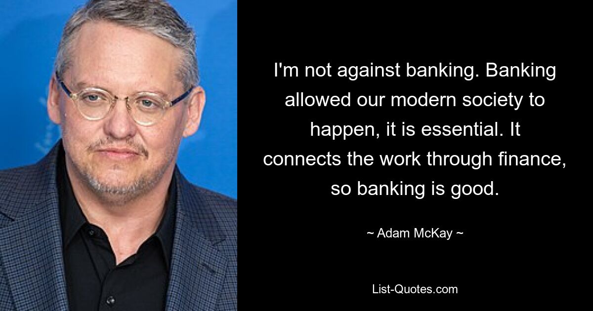 I'm not against banking. Banking allowed our modern society to happen, it is essential. It connects the work through finance, so banking is good. — © Adam McKay