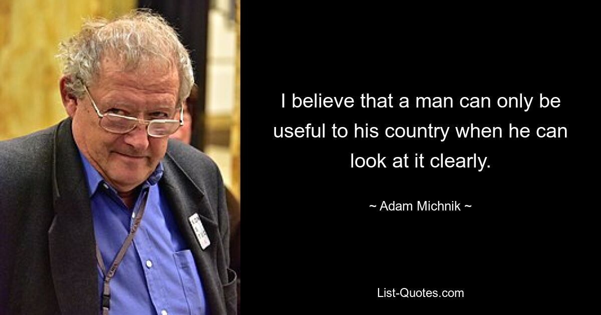 I believe that a man can only be useful to his country when he can look at it clearly. — © Adam Michnik