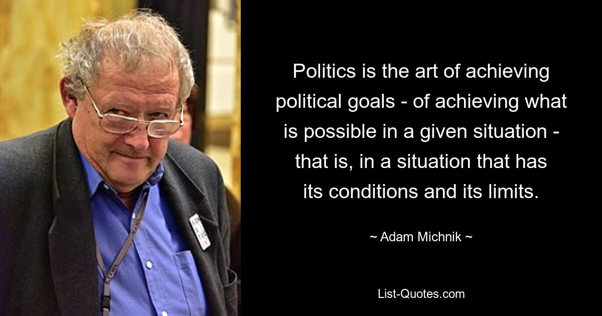 Politics is the art of achieving political goals - of achieving what is possible in a given situation - that is, in a situation that has its conditions and its limits. — © Adam Michnik