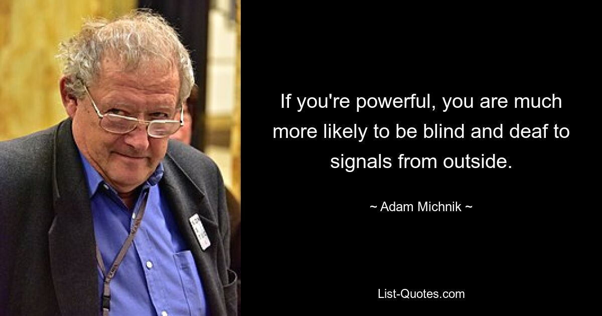 If you're powerful, you are much more likely to be blind and deaf to signals from outside. — © Adam Michnik