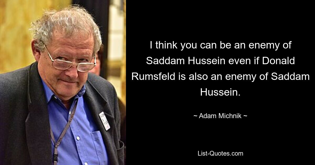 I think you can be an enemy of Saddam Hussein even if Donald Rumsfeld is also an enemy of Saddam Hussein. — © Adam Michnik