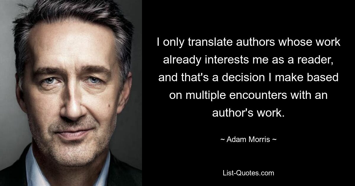 I only translate authors whose work already interests me as a reader, and that's a decision I make based on multiple encounters with an author's work. — © Adam Morris