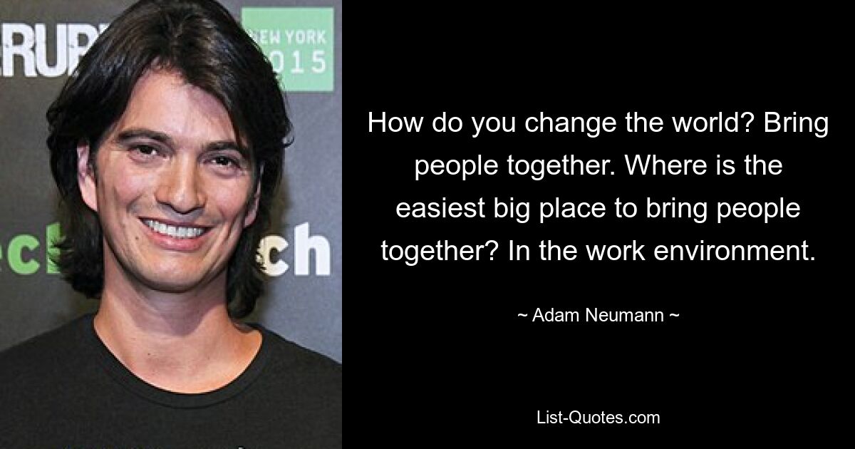 How do you change the world? Bring people together. Where is the easiest big place to bring people together? In the work environment. — © Adam Neumann