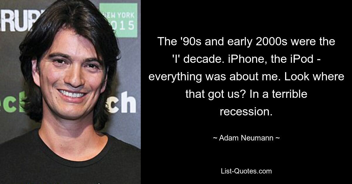 The '90s and early 2000s were the 'I' decade. iPhone, the iPod - everything was about me. Look where that got us? In a terrible recession. — © Adam Neumann