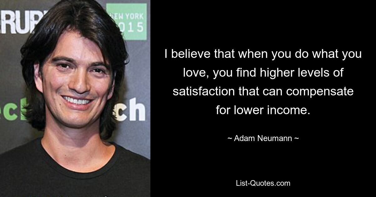 I believe that when you do what you love, you find higher levels of satisfaction that can compensate for lower income. — © Adam Neumann