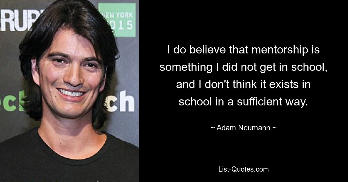 I do believe that mentorship is something I did not get in school, and I don't think it exists in school in a sufficient way. — © Adam Neumann