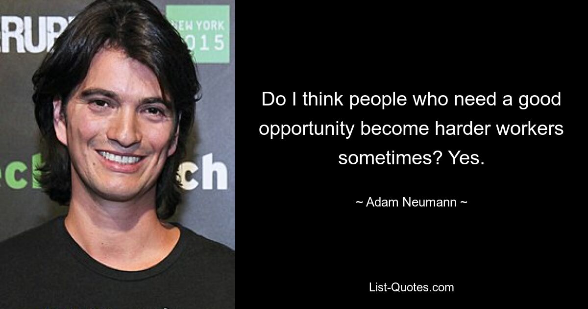 Do I think people who need a good opportunity become harder workers sometimes? Yes. — © Adam Neumann