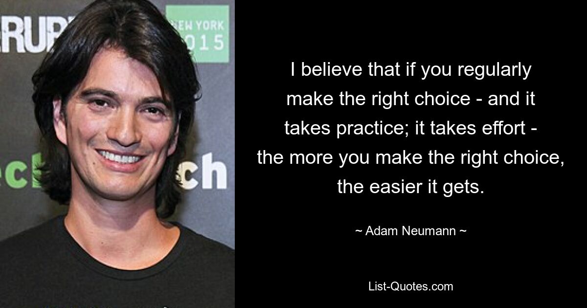 I believe that if you regularly make the right choice - and it takes practice; it takes effort - the more you make the right choice, the easier it gets. — © Adam Neumann