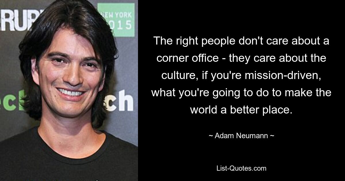 The right people don't care about a corner office - they care about the culture, if you're mission-driven, what you're going to do to make the world a better place. — © Adam Neumann