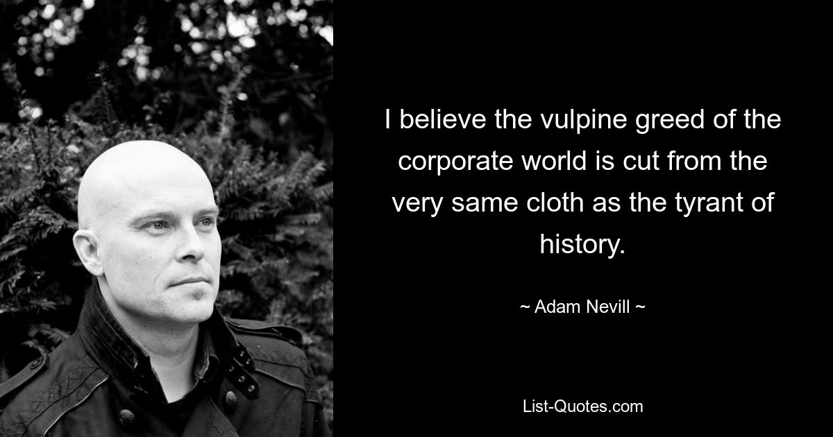 I believe the vulpine greed of the corporate world is cut from the very same cloth as the tyrant of history. — © Adam Nevill