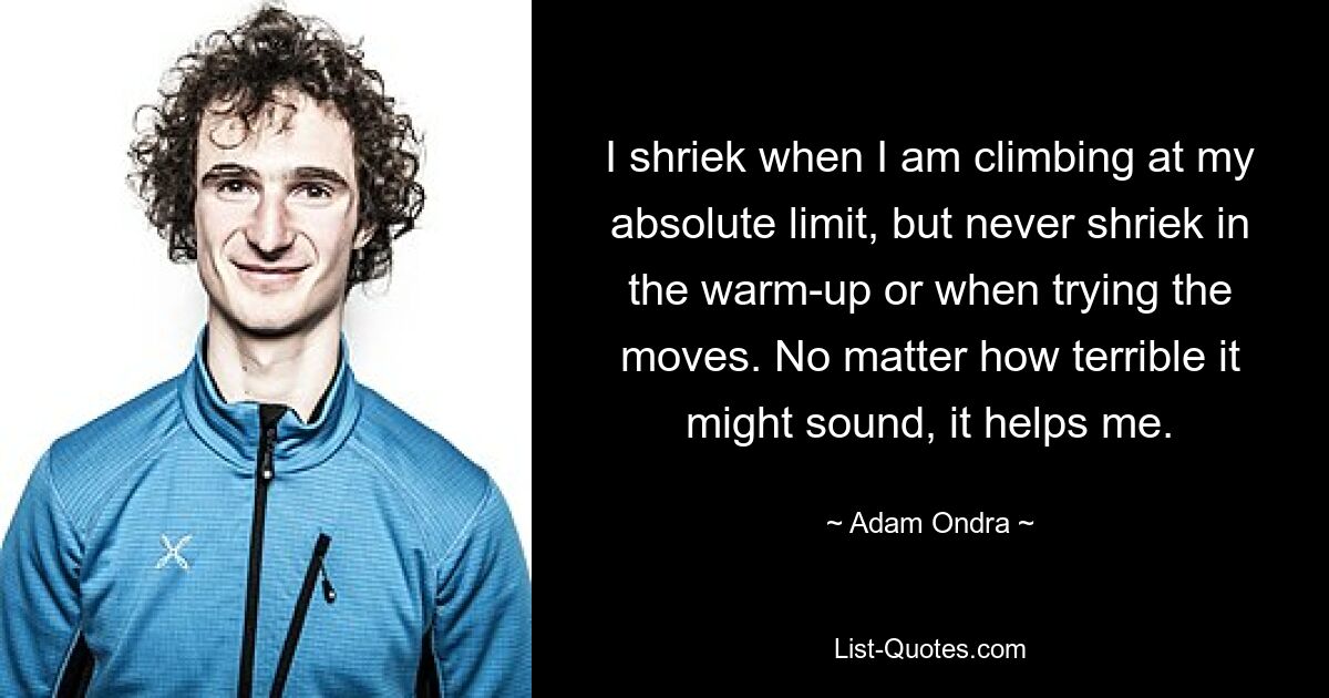 I shriek when I am climbing at my absolute limit, but never shriek in the warm-up or when trying the moves. No matter how terrible it might sound, it helps me. — © Adam Ondra