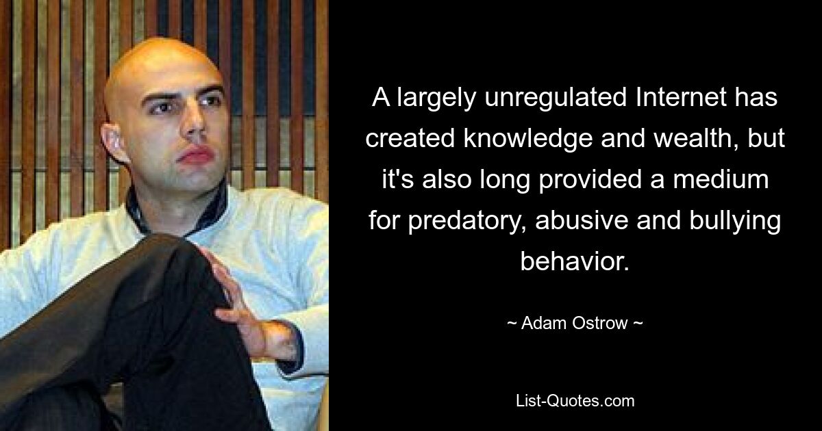 A largely unregulated Internet has created knowledge and wealth, but it's also long provided a medium for predatory, abusive and bullying behavior. — © Adam Ostrow