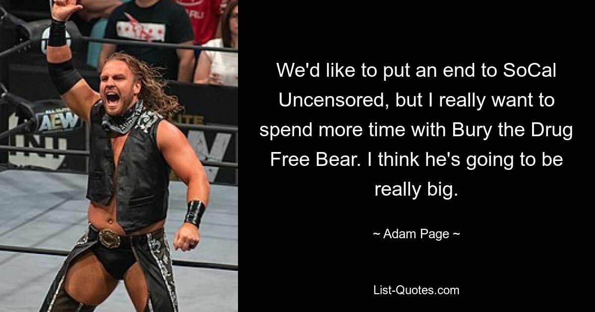 We'd like to put an end to SoCal Uncensored, but I really want to spend more time with Bury the Drug Free Bear. I think he's going to be really big. — © Adam Page