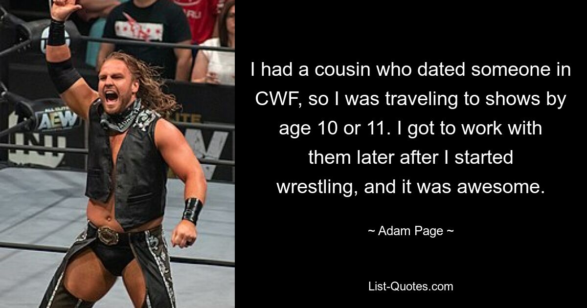 I had a cousin who dated someone in CWF, so I was traveling to shows by age 10 or 11. I got to work with them later after I started wrestling, and it was awesome. — © Adam Page