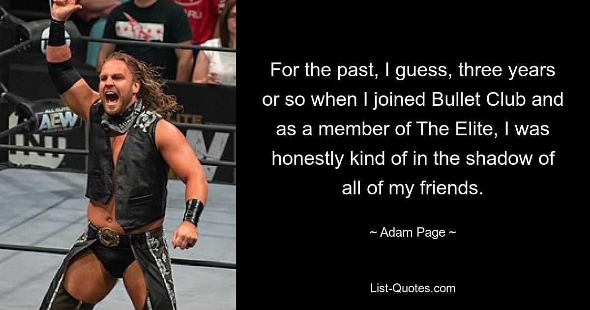 For the past, I guess, three years or so when I joined Bullet Club and as a member of The Elite, I was honestly kind of in the shadow of all of my friends. — © Adam Page