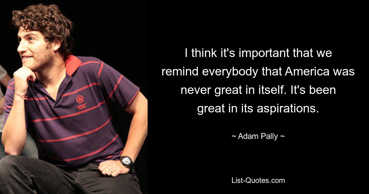 I think it's important that we remind everybody that America was never great in itself. It's been great in its aspirations. — © Adam Pally