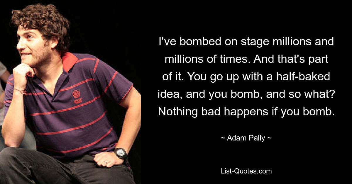 I've bombed on stage millions and millions of times. And that's part of it. You go up with a half-baked idea, and you bomb, and so what? Nothing bad happens if you bomb. — © Adam Pally