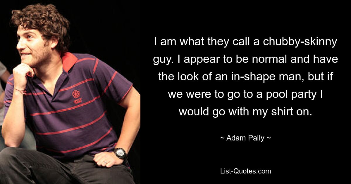 I am what they call a chubby-skinny guy. I appear to be normal and have the look of an in-shape man, but if we were to go to a pool party I would go with my shirt on. — © Adam Pally