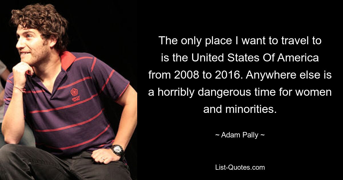 The only place I want to travel to is the United States Of America from 2008 to 2016. Anywhere else is a horribly dangerous time for women and minorities. — © Adam Pally