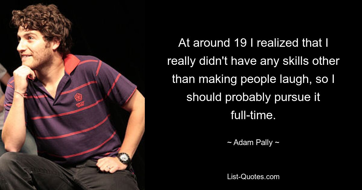 At around 19 I realized that I really didn't have any skills other than making people laugh, so I should probably pursue it full-time. — © Adam Pally