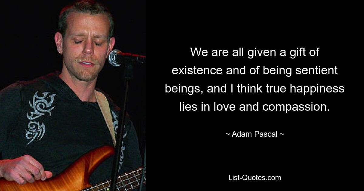 We are all given a gift of existence and of being sentient beings, and I think true happiness lies in love and compassion. — © Adam Pascal