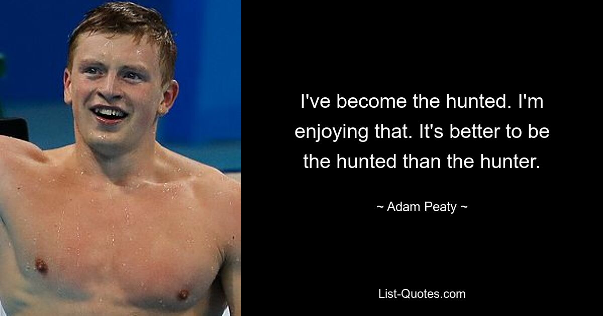 I've become the hunted. I'm enjoying that. It's better to be the hunted than the hunter. — © Adam Peaty