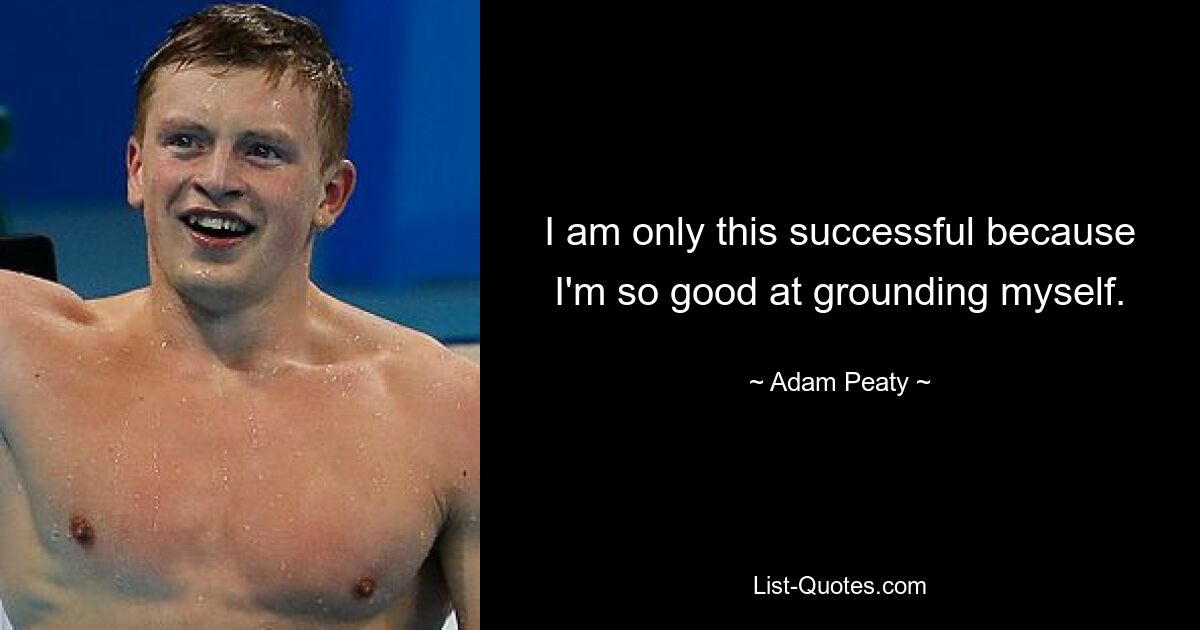 I am only this successful because I'm so good at grounding myself. — © Adam Peaty