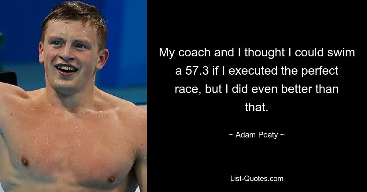 My coach and I thought I could swim a 57.3 if I executed the perfect race, but I did even better than that. — © Adam Peaty