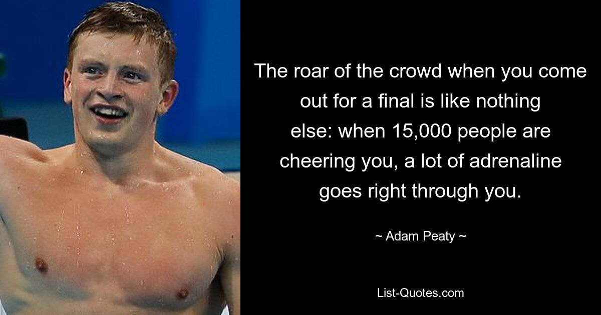 The roar of the crowd when you come out for a final is like nothing else: when 15,000 people are cheering you, a lot of adrenaline goes right through you. — © Adam Peaty