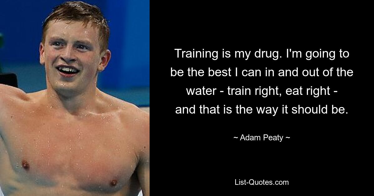 Training is my drug. I'm going to be the best I can in and out of the water - train right, eat right - and that is the way it should be. — © Adam Peaty