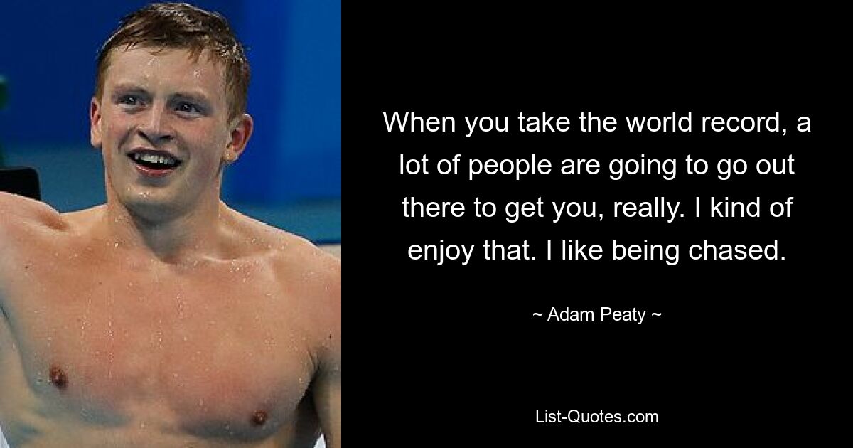 When you take the world record, a lot of people are going to go out there to get you, really. I kind of enjoy that. I like being chased. — © Adam Peaty