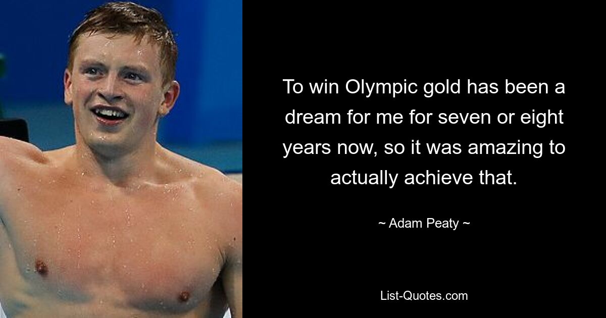 Für mich ist es schon seit sieben oder acht Jahren ein Traum, olympisches Gold zu gewinnen, daher war es großartig, das tatsächlich zu erreichen. — © Adam Peaty