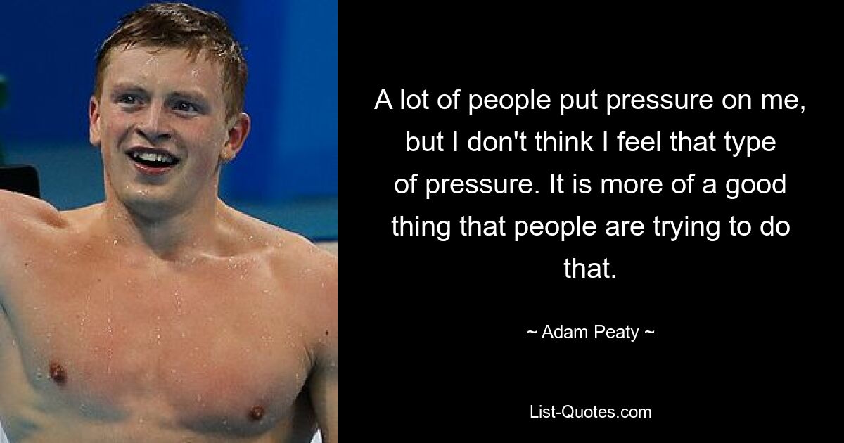 A lot of people put pressure on me, but I don't think I feel that type of pressure. It is more of a good thing that people are trying to do that. — © Adam Peaty