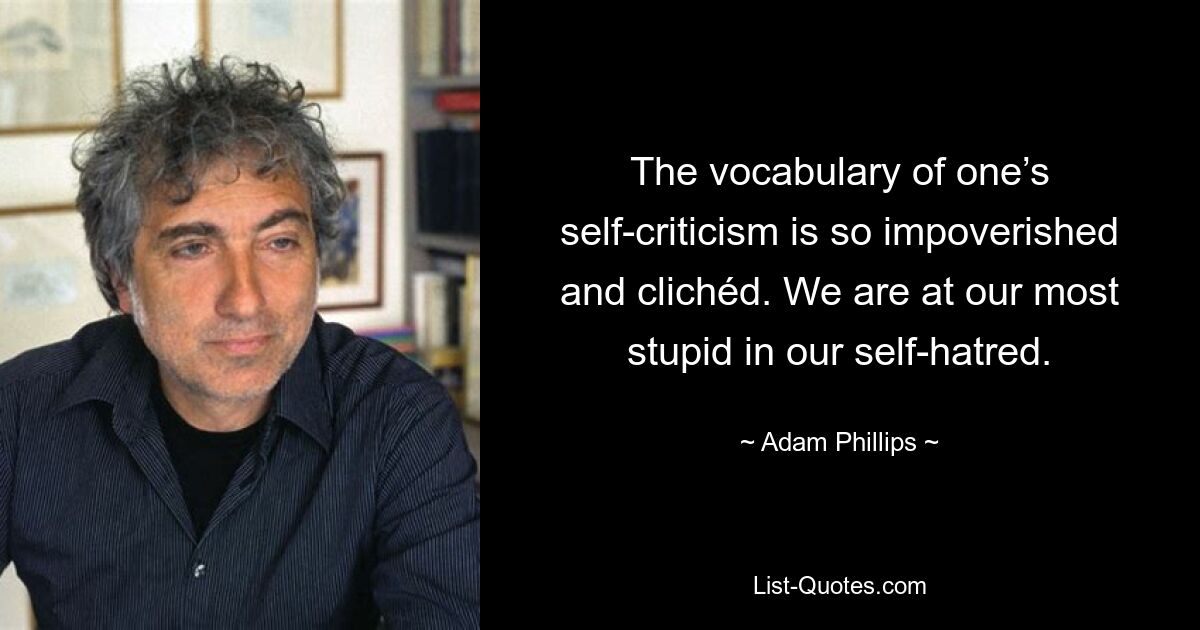 The vocabulary of one’s self-criticism is so impoverished and clichéd. We are at our most stupid in our self-hatred. — © Adam Phillips